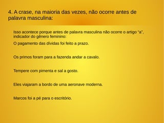 4. A crase, na maioria das vezes, não ocorre antes de
palavra masculina:
Isso acontece porque antes de palavra masculina não ocorre o artigo “a”,
indicador do gênero feminino:
O pagamento das dívidas foi feito a prazo.
Os primos foram para a fazenda andar a cavalo.
Tempere com pimenta e sal a gosto.
Eles viajaram a bordo de uma aeronave moderna.
Marcos foi a pé para o escritório.
 