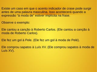 Existe um caso em que o acento indicador de crase pode surgir
antes de uma palavra masculina. Isso acontecerá quando a
expressão “à moda de” estiver implícita na frase.
Observe o exemplo:
Ele cantou a canção à Roberto Carlos. (Ele cantou a canção à
moda de Roberto Carlos).
Ele fez um gol à Pele. (Ele fez um gol à moda de Pelé).
Ele comprou sapatos à Luís XV. (Ele comprou sapatos à moda de
Luís XV).
 
