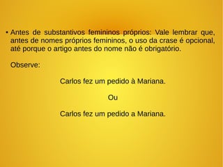 ● Antes de substantivos femininos próprios: Vale lembrar que,
antes de nomes próprios femininos, o uso da crase é opcional,
até porque o artigo antes do nome não é obrigatório.
Observe:
Carlos fez um pedido à Mariana.
Ou
Carlos fez um pedido a Mariana.
 