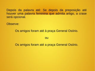 Depois da palavra até: Se depois da preposição até
houver uma palavra feminina que admita artigo, a crase
será opcional.
Observe:
Os amigos foram até à praça General Osório.
ou
Os amigos foram até a praça General Osório.
 