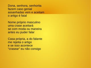 Dona, senhora, senhorita
fazem caso genial
assanhadas vem e aceitam
o artigo é fatal
Nome próprio masculino
uma crase aceitará
se com moda ou maneira
antes eu puder falar
Casa própria, a do falante
me rejeita o artigo
e se isso acontece
“crasear” eu não consigo
 