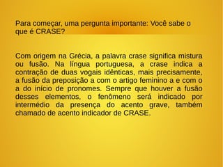 Para começar, uma pergunta importante: Você sabe o
que é CRASE?
Com origem na Grécia, a palavra crase significa mistura
ou fusão. Na língua portuguesa, a crase indica a
contração de duas vogais idênticas, mais precisamente,
a fusão da preposição a com o artigo feminino a e com o
a do início de pronomes. Sempre que houver a fusão
desses elementos, o fenômeno será indicado por
intermédio da presença do acento grave, também
chamado de acento indicador de CRASE.
 