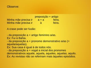 Observe:
preposição + artigo
Minha mãe precisa ir a + a feira.
Minha mãe precisa ir à feira.
A crase pode ser fusão:
- da preposição a + artigo feminino a/as.
Ex: Fui à Bahia.
- da preposição a + pronome demonstrativo a/as (=
aquela/aquelas).
Ex: Sua casa é igual à de todos nós.
- da preposição a + vogal a inicial dos pronomes
demonstrativos aquele, aquela, aqueles, aquelas, aquilo.
Ex: As revistas não se referiram mais àqueles episódios.
 