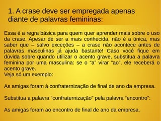 1. A crase deve ser empregada apenas
diante de palavras femininas:
Essa é a regra básica para quem quer aprender mais sobre o uso
da crase. Apesar de ser a mais conhecida, não é a única, mas
saber que – salvo exceções – a crase não acontece antes de
palavras masculinas já ajuda bastante! Caso você fique em
dúvida sobre quando utilizar o acento grave, substitua a palavra
feminina por uma masculina: se o “a” virar “ao”, ele receberá o
acento grave.
Veja só um exemplo:
As amigas foram à confraternização de final de ano da empresa.
Substitua a palavra “confraternização” pela palavra “encontro”:
As amigas foram ao encontro de final de ano da empresa.
 