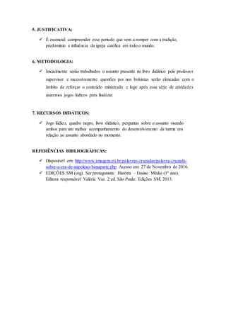 5. JUSTIFICATIVA:
 É essencial compreender esse período que vem a romper com a tradição,
predomínio e influência da igreja católica em todo o mundo.
6. METODOLOGIA:
 Inicialmente serão trabalhados o assunto presente no livro didático pelo professor
supervisor e sucessivamente questões por nos bolsistas serão elencadas com o
âmbito de reforçar o conteúdo ministrado e logo após essa série de atividades
usaremos jogos lúdicos para finalizar.
7. RECURSOS DIDÁTICOS:
 Jogo lúdico, quadro negro, livro didático, perguntas sobre o assunto visando
ambos para um melhor acompanhamento do desenvolvimento da turma em
relação ao assunto abordado no momento.
REFERÊNCIAS BIBLIOGRÁFICAS:
 Disponível em: http://www.imagem.eti.br/palavras-cruzadas/palavra-cruzada-
sobre-a-era-de-napoleao-bonaparte.php Acesso em: 27 de Novembro de 2016.
 EDIÇÕES SM (org). Ser protagonista: História – Ensino Médio (1º ano).
Editora responsável Valéria Vaz. 2 ed. São Paulo: Edições SM, 2013.
 