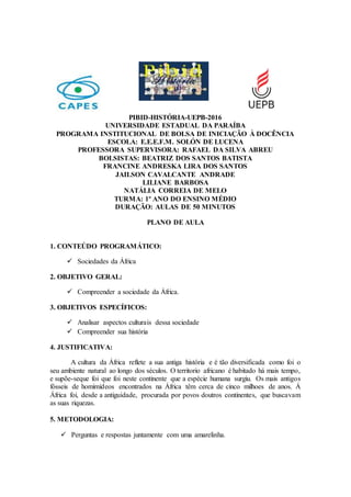 PIBID-HISTÓRIA-UEPB-2016
UNIVERSIDADE ESTADUAL DA PARAÍBA
PROGRAMA INSTITUCIONAL DE BOLSA DE INICIAÇÃO À DOCÊNCIA
ESCOLA: E.E.E.F.M. SOLÓN DE LUCENA
PROFESSORA SUPERVISORA: RAFAEL DA SILVA ABREU
BOLSISTAS: BEATRIZ DOS SANTOS BATISTA
FRANCINE ANDRESKA LIRA DOS SANTOS
JAILSON CAVALCANTE ANDRADE
LILIANE BARBOSA
NATÁLIA CORREIA DE MELO
TURMA: 1º ANO DO ENSINO MÉDIO
DURAÇÃO: AULAS DE 50 MINUTOS
PLANO DE AULA
1. CONTEÚDO PROGRAMÁTICO:
 Sociedades da África
2. OBJETIVO GERAL:
 Compreender a sociedade da África.
3. OBJETIVOS ESPECÍFICOS:
 Analisar aspectos culturais dessa sociedade
 Compreender sua história
4. JUSTIFICATIVA:
A cultura da África reflete a sua antiga história e é tão diversificada como foi o
seu ambiente natural ao longo dos séculos. O territorio africano é habitado há mais tempo,
e supõe-seque foi que foi neste continente que a espécie humana surgiu. Os mais antigos
fósseis de homimídeos encontrados na África têm cerca de cinco milhoes de anos. Á
África foi, desde a antiguidade, procurada por povos doutros continentes, que buscavam
as suas riquezas.
5. METODOLOGIA:
 Perguntas e respostas juntamente com uma amarelinha.
 