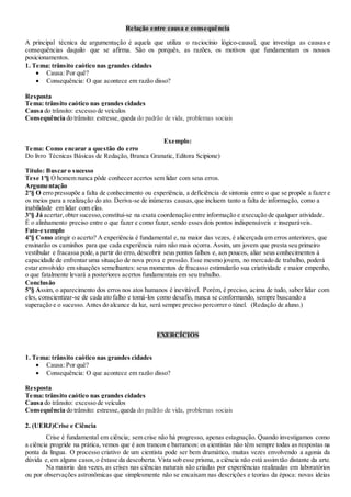 Relação entre causa e consequência
A principal técnica de argumentação é aquela que utiliza o raciocínio lógico-causal, que investiga as causas e
consequências daquilo que se afirma. São os porquês, as razões, os motivos que fundamentam os nossos
posicionamentos.
1. Tema: trânsito caótico nas grandes cidades
 Causa: Por quê?
 Consequência: O que acontece em razão disso?
Resposta
Tema: trânsito caótico nas grandes cidades
Causa do trânsito: excesso de veículos
Consequência do trânsito: estresse,queda do padrão de vida, problemas sociais
Exemplo:
Tema: Como encarar a questão do erro
Do livro Técnicas Básicas de Redação, Branca Granatic, Editora Scipione)
Título: Buscar o sucesso
Tese 1º§ O homem nunca pôde conhecer acertos sem lidar com seus erros.
Argumentação
2º§ O erro pressupõe a falta de conhecimento ou experiência, a deficiência de sintonia entre o que se propõe a fazer e
os meios para a realização do ato. Deriva-se de inúmeras causas,que incluem tanto a falta de informação, como a
inabilidade em lidar com elas.
3º§ Já acertar,obter sucesso,constitui-se na exata coordenação entre informação e execução de qualquer atividade.
É o alinhamento preciso entre o que fazer e como fazer, sendo esses dois pontos indispensáveis e inseparáveis.
Fato-exemplo
4º§ Como atingir o acerto? A experiência é fundamental e, na maior das vezes, é alicerçada em erros anteriores, que
ensinarão os caminhos para que cada experiência ruim não mais ocorra. Assim, um jovem que presta seu primeiro
vestibular e fracassa pode,a partir do erro, descobrir seus pontos falhos e, aos poucos, aliar seus conhecimentos à
capacidade de enfrentar uma situação de nova prova e pressão. Esse mesmo jovem, no mercado de trabalho, poderá
estar envolvido em situações semelhantes: seus momentos de fracasso estimularão sua criatividade e maior empenho,
o que fatalmente levará a posteriores acertos fundamentais em seu trabalho.
Conclusão
5º§ Assim, o aparecimento dos erros nos atos humanos é inevitável. Porém, é preciso, acima de tudo, saber lidar com
eles, conscientizar-se de cada ato falho e tomá-los como desafio, nunca se conformando, sempre buscando a
superação e o sucesso. Antes do alcance da luz, será sempre preciso percorrer o túnel. (Redação de aluno.)
EXERCÍCIOS
1. Tema: trânsito caótico nas grandes cidades
 Causa: Por quê?
 Consequência: O que acontece em razão disso?
Resposta
Tema: trânsito caótico nas grandes cidades
Causa do trânsito: excesso de veículos
Consequência do trânsito: estresse,queda do padrão de vida, problemas sociais
2. (UERJ)Crise e Ciência
Crise é fundamental em ciência; sem crise não há progresso, apenas estagnação. Quando investigamos como
a ciência progride na prática, vemos que é aos trancos e barrancos: os cientistas não têm sempre todas as respostas na
ponta da língua. O processo criativo de um cientista pode ser bem dramático, muitas vezes envolvendo a agonia da
dúvida e,em alguns casos,o êxtase da descoberta. Vista sob esse prisma, a ciência não está assim tão distante da arte.
Na maioria das vezes, as crises nas ciências naturais são criadas por experiências realizadas em laboratórios
ou por observações astronômicas que simplesmente não se encaixam nas descrições e teorias da época: novas ideias
 