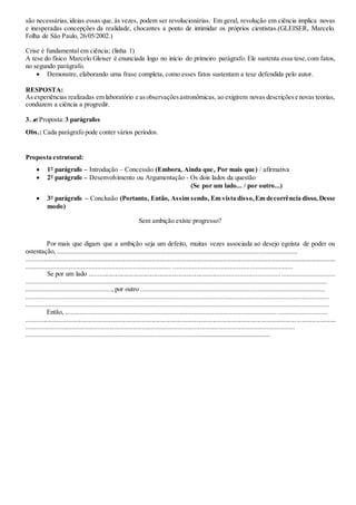 são necessárias,ideias essas que, às vezes, podem ser revolucionárias. Em geral, revolução em ciência implica novas
e inesperadas concepções da realidade, chocantes a ponto de intimidar os próprios cientistas.(GLEISER, Marcelo.
Folha de São Paulo, 26/05/2002.)
Crise é fundamental em ciência; (linha 1)
A tese do físico Marcelo Gleiser é enunciada logo no início do primeiro parágrafo. Ele sustenta essa tese,com fatos,
no segundo parágrafo.
 Demonstre, elaborando uma frase completa, como esses fatos sustentam a tese defendida pelo autor.
RESPOSTA:
Asexperiências realizadas em laboratório e asobservaçõesastronômicas, ao exigirem novas descriçõese novas teorias,
conduzem a ciência a progredir.
3. Proposta:3 parágrafos
Obs.: Cada parágrafo pode conter vários períodos.
Proposta estrutural:
 1º parágrafo – Introdução – Concessão (Embora, Ainda que, Por mais que) / afirmativa
 2º parágrafo – Desenvolvimento ou Argumentação - Os dois lados da questão
(Se por um lado... / por outro...)
 3º parágrafo – Conclusão (Portanto, Então, Assim sendo, Em vista disso,Em decorrência disso, Desse
modo)
Sem ambição existe progresso?
Por mais que digam que a ambição seja um defeito, muitas vezes associada ao desejo egoísta de poder ou
ostentação, ......................................................................................................................................
............................................................................................................................................................................................
................................................................................. ...................................................................
Se por um lado ...............................................................................................................................................
........................................................................................................................................................................
................................................, por outro .......................................................................................................
.........................................................................................................................................................................
.........................................................................................................................................................................
Então, ..................................................................................................................................................
............................................................................................................................................................................................
......................................................................................................................................................
........................................................................................................................................
 