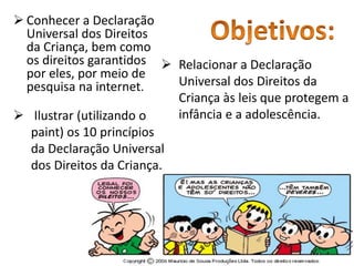 Conhecer a Declaração 
Universal dos Direitos 
da Criança, bem como 
os direitos garantidos 
por eles, por meio de 
pesquisa na internet. 
 Relacionar a Declaração 
Universal dos Direitos da 
Criança às leis que protegem a 
 Ilustrar (utilizando o infância e a adolescência. 
paint) os 10 princípios 
da Declaração Universal 
dos Direitos da Criança. 
 