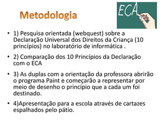 • 1) Pesquisa orientada (webquest) sobre a 
Declaração Universal dos Direitos da Criança (10 
princípios) no laboratório de informática . 
• 2) Comparação dos 10 Princípios da Declaração 
com o ECA 
• 3) As duplas com a orientação da professora abrirão 
o programa Paint e começarão a representar por 
meio de desenho o princípio que a cada um foi 
destinado. 
• 4)Apresentação para a escola através de cartazes 
espalhados pelo pátio. 
 