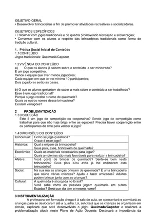 OBJETIVO GERAL 
• Desenvolver brincadeiras a fim de promover atividades recreativas e socializadoras. 
OBJETIVOS ESPECÍFICOS 
• Trabalhar com jogos tradicionais e de quadra promovendo recreação e socialização; 
• Conversar com os alunos a respeito das brincadeiras tradicionais como forma de 
tradição cultural. 
1. Prática Social Inicial do Conteúdo 
1.1CONTEÚDO 
Jogos tradicionais: Queimada/Caçador 
1.2VIVÊNCIA DO CONTEÚDO 
a) O que os alunos já sabem sobre o conteúdo a ser ministrado? 
È um jogo competitivo, 
Vence a equipe que tiver menos jogadores; 
Cada equipe tem que ter no mínimo 10 participantes; 
Dois jogadores serão as bases. 
b) O que os alunos gostariam de saber a mais sobre o conteúdo a ser trabalhado? 
Esse é um jogo tradicional? 
Porque o jogo recebe o nome de queimada? 
Quais os outros nomes dessa brincadeira? 
Existem variações? 
2 PROBLEMATIZAÇÃO 
1.3DISCUSSÃO 
Este é um jogo de competição ou cooperativo? Sendo jogo de competição como 
trabalhar para que não haja briga entre as equipes? Precisa haver cooperação entre 
os participantes do time para vencer o jogo? 
1.4DIMENSÕES DO CONTEÚDO 
Conceitual: Como se joga queimada? 
O que é esse jogo? 
Histórica: Qual a origem da brincadeira? 
Seus pais, avós, brincavam de queimada? 
Econômica 
: 
Quais os materiais necessários para jogar? 
Quais ambientes são mais favoráveis para realizar a brincadeira? 
Afetiva: Você gosta de brincar de queimada? Sente-se bem nesta 
brincadeira? Seus pais e/ou avós já lhe ensinaram esta 
brincadeira? 
Social: Na sua rua as crianças brincam de queimada? É uma brincadeira 
que reúne várias crianças? Ajuda a fazer amizades? Adultos 
podem brincar junto com as crianças? 
Cultural: A queimada é só jogada no Brasil? 
Você sabe como as pessoas jogam queimada em outros 
Estados? Será que ela tem o mesmo nome? 
3 INSTRUMENTALIZAÇÃO 
A professora em formação chegará à sala de aula, se apresentará e convidará as 
crianças para se deslocarem até a quadra. Lá, solicitará que as crianças se organizem em 
circulo, explicará que será desenvolvido o jogo: Queimada/Caçador e realizará a 
problematização citada neste Plano de Ação Docente. Destacará a importância da 
 