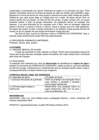cooperação e competição dos alunos. Explicará as regras e os princípios do jogo: “Para 
realizar a atividade usam-se as linhas da quadra de vôlei (ou similar) para delimitar o jogo. 
Separa-se a turma de alunos em dois grupos e direciona-os para cada metade da quadra. 
Solicita-se que cada grupo eleja um colega para ser a base. As bases devem ficar na 
quadra oposta da sua equipe, do lado de fora do campo. O jogo começa com um grupo 
tentando acertar a bola na equipe adversária. Os jogadores devem se proteger dos 
ataques, e só será eliminado se for acertado com a bola, mas se conseguir segura-la 
passa a dominar a mesma e faz-se o mesmo, vence a equipe que tiver mais jogadores. 
As bases não podem invadir o campo adversário e só recebem a bola quando ela sair do 
campo ou se um jogador de sua equipe arremessar a bola para ela”. 
No final do jogo reunirá as crianças e fará a VIVÊNCIA DO CONTEÚDO: letra b, 
descrita neste anteriormente neste Plano de Ação Docente. 
4.3 RECURSOS HUMANOS E MATERIAIS: 
Professor, alunos, bola, quadra. 
4 CATARSE 
4.1 SÍNTESE MENTAL DO ALUNO 
O jogo de queimada é muito utilizado no Brasil. Porem pela diversidade cultural do 
nosso país existe diversas variações dessa brincadeira. No nosso estado ela é conhecida 
pelo nome de Caçador. 
4.2 AVALIAÇÃO 
A avaliação será realizada por meio da observação da obediência as regras do jogo e 
também no momento da VIVÊNCIA DO CONTEÚDO, citada na letra b, que será realizada 
ao término do jogo, verificando-se o entendimento que as crianças tiverem sobre o jogo e 
consequentemente a síntese mental a que chegaram. 
5 PRÁTICA SOCIAL FINAL DO CONTEÚDO 
5.1 Intenções do aluno 5.2 Ações do aluno 
1. Continuar brincando de queimada Pedir ao professor de educação física 
para realizar a atividade e também 
outros jogos tradicionais. 
2. Conhecer jogos antigos e 
tradicionais 
Desenvolver uma pesquisa sobre os 
jogos tradicionais, falar com os avos, 
com os professores, etc. 
REFERÊNCIAS 
GASPARIN, João Luiz. Uma didática para a pedagogia histórica - critica. Campinas, SP 
Autores Associados 2003. 
POSITIVO. Caçador/Queimada. Curitiba PR Editora Positivo 2010. 
