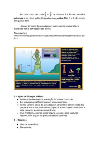 Em uma proporção como , os números A e D são chamados
extremos, e os números B e C são chamados meios. Mas B e D não podem
ser iguais a zero.
Através do objeto de aprendizagem abaixo iremos resolver alguns
exercícios com a participação dos alunos.
Disponível em
<http://rived.mec.gov.br/atividades/concurso2006/alturasinacessiveis/alturas.sw
f >>
5 – Ações ou Situação didática
 Inicialmente abordaremos a definição de razão e proporção;
 Em seguida exemplificaremos com alguns exemplos;
 Iremos utilizar o objeto de aprendizagem para melhor compreensão dos
por parte dos alunos, e através do objeto de aprendizagem transformar a
aula, deixando a mesma mais dinâmica;
 Para finalizarmos iremos aplicar alguns exercícios para os alunos
resolver, com a ajuda do que foi repassado para eles.
6 – Recursos
 Livro de matemática;
 Computador;
 