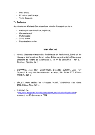 Data show;
 Pinceis e quadro negro;
 Texto de apoio.
7 – Avaliação
A avaliação será feita de forma contínua, através dos seguintes itens:
 Resolução das exercícios propostos;
 Comportamento;
 Participação;
 Assiduidade;
 Frequência as aulas.
REFERÊNCIAS
o Revista Brasileira de História da Matemática: an international journal on the
History of Mathematics / Sergio Nobre, Editor; organização [da] Sociedade
Brasileira de História da Matemática. V. 11, nº 23 (abril/2012) – 154 p. –
Rio Claro: SBHMat, 2012.
o GIOVANNI, José Ruy; CASTRUCCI, Benedito; JÚNIOR, José Ruy
Giovanni. A conquista da matemática: a + nova. São Paulo, 2002. Editora
FTD S.A.. 327 p.
o SOUSA, Maria Helena de; SPINELLI, Walter. Matemática. São Paulo:
2002. Editora Ática. 367 p.
o DISPONÍVEL EM:
<http://rived.mec.gov.br/atividades/concurso2006/alturasinacessiveis/alturas.swf>
acessado em 16 de março de 2014
 