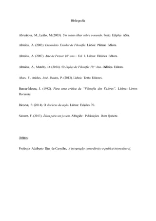Bibliografia
Abrunhosa, M., Leitão, M.(2003). Um outro olhar sobre o mundo. Porto: Edições ASA.
Almeida, A. (2003). Dicionário Escolar de Filosofia. Lisboa: Plátano Editora.
Almeida, A. (2007). Arte de Pensar 10º ano – Vol. 1. Lisboa: Didática Editora.
Almeida, A., Murcho, D. (2014). 50 Lições de Filosofia 10.º Ano. Didática Editora.
Alves, F., Arêdes, José., Bastos, P. (2013). Lisboa: Texto Editores.
Barata-Moura, J. (1982). Para uma crítica da “Filosofia dos Valores”. Lisboa: Livros
Horizonte.
Ricoeur, P. (2014). O discurso da ação. Lisboa: Edições 70.
Savater, F. (2013). Ética para um jovem. Alfragide: Publicações Dom Quixote.
Artigos:
Professor Adalberto Dias de Carvalho, A integração como direito e prática intercultural.
 