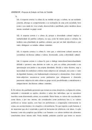ANEXO IV –Proposta de Solução da Ficha de Trabalho
1.
1.1. A resposta correta é a alínea d), na medida em que, a cultura, na sua realidade
concreta, abrange os comportamentos e as realizações de uma certa sociedade, bem
como o seu modo de viver criado, desenvolvido e partilhado, pelos membros dessa
mesma sociedade ou grupo social.
1.2. A resposta correta é a alínea d), porque a diversidade cultural implica a
multiplicidade de padrões culturais, ou seja, como há muitos países e culturas, há
também uma pluralidade de padrões culturais, que por um lado identificam e, por
outro, distinguem as variadas culturas existentes.
1.3. A resposta correta é a alínea b, visto que, o relativismo cultural assenta na
coexistência de diversas culturas e valores, favorecendo, assim, a diversidade cultural.
1.4. A resposta correta é a alínea b), pois o diálogo intercultural/interculturalidade
defende e promove uma abertura ao outro eu, país ou cultura, procurando a sua
aproximação sem perder a sua própria identidade. Devido a vários factores, urge a
necessidade de estabelecer critérios trans-subjetivos de valoração, tais como: o valor
da dignidade humana, o da fundamentação consensual e o democrático. Estes valores
trans-subjetivos assumem-se como parâmetros que ultrapassem a dimensão
puramente subjetiva de cada cultura ou grupo social, possibilitando o entendimento e
enriquecimento das diversas culturas existentes.
2. Os valores são qualidades potenciais que tornam as coisas desejáveis, ou dignas de estima,
norteando e orientando as opções, decisões e ações dos indivíduos, que se encontram
inseridos numa determinada cultura, ou sociedade. Desta forma, os valores são reconhecidos
como ideais, e por isso mesmo, são considerados como preferíveis. Isto é, os valores
justificam as nossas opções, com base em preferências e comparações relativamente às
coisas, aos acontecimentos e às situações e circunstâncias. No que respeita a ação humana, é
de mencionar que ela é construída a partir de horizontes de referência e de ideais. A ação
humana é uma teia complexa que define o ser humano e os valores também são elementos
constituintes dessa mesma rede. Nesta medida, podemos concluir que temos os nossos
 