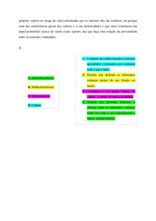 próprios valores ao longo da vida (salientando que os mesmos não são estáticos, até porque
uma das caraterísticas gerais dos valores é a sua historicidade) e que estes constituem um
papel primordial acerca do modo como agimos, daí que haja uma relação de proximidade
entre os conceitos enunciados.
3.
A. Interculturalidade;
B. Multiculturalismo;
C. Etnocentrismo;
D. Cultura.
1. Conjunto de conhecimentos e práticas
aprendidos e ensinados, por contraste
com o que é inato;
2. Modelo que defende as diferenças
culturais dentro de um Estado ou
nação;
3. Considera o seu grupo étnico, ou
cultura, o centro de toda a sociedade;
4. Modelo que pretende fomentar o
diálogo entre as diferentes culturas,
tendo em vista o seu entendimento e
mútuo enriquecimento.
 