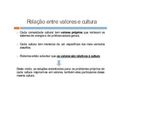 Relação entre valorese cultura
¨ Cada comunidade cultural tem valores próprios que norteiam os
sistemasde crençase de práticassociaisgerais;
¨ Cada cultura tem maneiras de ver específicas nos mais variados
assuntos;
¨ Podemosentão adiantar que osvaloressão relativosà cultura;
Deste modo, as soluções encontradas para os problemas próprios de
cada cultura inspiram-se em valores, também eles particulares dessa
mesma cultura.
 