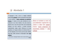 q Atividade 1
“A linguagem, o mito, a arte e a religião constituem
partesdeste universo, formamosdiversosfiosque tecem
a rede simbólica, o tecido complicado da experiência
humana. O homem já não pode enfrentar-se com a
realidade de um modo imediato; não pode encará-la,
digamos, cara a cara. Emvez de lidar comascoisaselas
mesmas, em certo sentido, o homem conversa
constantemente consigo mesmo. Envolve-se em formas
linguísticas, em imagens artísticas, em símbolos míticos ou
em ritos religiosos, de tal forma que não pode conhecer
mais nada, senão através da interposição deste meio
artificial. “
Ernest Cassirer, Antropologia filosófica, Fondo de Cultura Económica, 1975,
México.
Elabore um comentário ao texto em
que problematize o seguinte tema: os
valores e a cultura como “universo”
humano, “tecido complicado da
experiência humana” e “meio
artificial”.
 