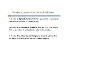 Exemplosde critériostrans-subjetivosde valoração:
1- O valor da dignidade humana: O bomé o que promove o respeito pelas
pessoase mau o que for contra esse respeito.
2- O valor da fundamentação consensual: A decisão sobre o que deve ser
feito ou não, advémde umacordo entre todososintervenientes.
3- O valor democrático: Quando não é possível umacordo unânime, deve
ser aceite o que for defendido pelo maior número de sujeitos.
 