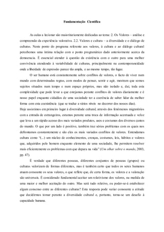 Fundamentação Científica
As aulas a lecionar são maioritariamente dedicadas ao tema: 2. Os Valores – análise e
compreensão da experiência valorativa. 2.2. Valores e cultura – a diversidade e o diálogo de
culturas. Neste ponto do programa referente aos valores, à cultura e ao diálogo cultural
percebemos uma íntima relação com o ponto programático dado anteriormente acerca da
democracia. É essencial atender à questão da existência com o outro para uma melhor
convivência atendendo à variabilidade de culturas, principalmente na contemporaneidade
onde a liberdade de expressão parece tão ampla, e ao mesmo tempo, tão fugaz.
O ser humano está constantemente sobre conflitos de valores, o facto de viver num
mundo com determinadas regras, com modos de pensar, sentir e agir, mostram que somos
sujeitos situados num tempo e num espaço próprios, mas não isolado e, daí, toda esta
complexidade que pode levar a que estejamos perante conflitos de valores diariamente e é
nosso papel enquanto cidadãos de uma sociedade ter a coerência de saber lidar da melhor
forma com esta coexistência (que se traduz a vários níveis no decorrer dos nossos dias).
Hoje assistimos em primeiro lugar à diversidade cultural, através dos fenómenos migratórios
com a entrada de estrangeiros, estamos perante uma troca de informação acentuada e veloz
que leva a um rápido acesso dos mais variados produtos, usos e costumes dos diversos cantos
do mundo. O que por um lado é positivo, também traz sérios problemas com os quais nos
defrontamos constantemente e são eles os mais variados conflitos de valores. Entendamos
cultura como “(...) um núcleo de conhecimentos, crenças, costumes, leis, hábitos e valores
que, adquiridos pelo homem enquanto elemento de uma sociedade, lhe permitem resolver
mais eficientemente os problemas com que depara na vida” (Um olhar sobre o mundo, 2003,
pp. 47).
É verdade que diferentes pessoas, diferentes conjuntos de pessoas (grupos) ou
culturas valorizam de formas diferentes, mas é também certo que todos os seres humanos
atuam consoante os seus valores, o que reflete que, de certa forma, os valores e a valoração
são universais. É considerado fundamental aceitar um relativismo dos valores, na medida de
uma maior e melhor aceitação do outro. Mas será tudo relativo, ou poder-se-á estabelecer
algum consenso entre as diferentes culturas? Esta resposta pode variar consoante a atitude
que decidirmos tomar perante a diversidade cultural e, portanto, torna-se um desafio à
capacidade humana.
 
