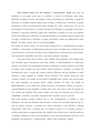 Estas atitudes passam por três modelos: o etnocentrismo, atitude pela qual um
indivíduo ou um grupo social, que se considera o sistema de referência, julga outros
indivíduos ou grupos à luz dos seus próprios valores. Pressupõe que o indivíduo, ou grupo de
referência, se considere superior àqueles que ele julga, e também que o indivíduo, ou grupo
etnocêntrico, tenha um conhecimento muito limitado dos outros, mesmo que viva na sua
proximidade. O etnocentrismo é a atitude pela qual um indivíduo ou um grupo social, que se
considera o sistema de referência, julga outros indivíduos ou grupos à luz dos seus próprios
valores. Pressupõe que o indivíduo, ou grupo de referência, se considere superior àqueles que
ele julga, e também que o indivíduo, ou grupo etnocêntrico, tenha um conhecimento muito
limitado dos outros, mesmo que viva na sua proximidade.
Esta defesa de valores únicos e de uma cultura dominante leva a comportamentos racistas,
xenófobos e chauvinistas, completamente reprováveis numa sociedade que evoluída que tem
o dever de tratar o outro como um igual, estas consequências do etnocentrismo tomam muitas
vezes proporções desmedidas que levam a que todos estejamos em perigo.
Com uma atitude menos radical e, nesta medida, mais adequada a uma relação entre
seres humanos iguais encontramos uma outra atitude: o multiculturalismo ou relativismo
cultural, esta atitude mais apaziguadora defende as diferenças culturais dentro de um Estado
ou nação, assim considera que não existem valores absolutos e, portanto, as culturas são
incomparáveis entre si, aceita que existem culturas diferentes mas que nenhuma se pode
sobrepor a outra, negando as verdades morais absolutas. Esta atitude inscreve-se num
“mosaico cultural”, no sentido em que atende à igualdade entre culturas, mas incorre quase
que numa separação em parcelas dessas culturas distintas. De facto esta atitude de
multiculturalismo ou de relativismo cultural favorece a diversidade cultural, ao acrescer a
responsabilidade de uma dignidade e respeito pelo outro, mas como se trata de assuntos de
teor cultural, não podemos falar numa verdade, mas antes, em costumes que sofrem uma
variabilidade consoante a sociedade em questão (daí o conceito mosaico cultural).
Mas como qualquer atitude, também tem as suas consequências, ou melhor, as suas
limitações e são elas: por defender a ideia de que os valores são convenções que têm que ver
com as culturas, rejeitam a existência de valores universais, o que dificulta o diálogo
intercultural, afinal todo o diálogo para ser saudável, precisa de um padrão comum e
justificam que todos os comportamentos são originários da cultura a que o indivíduo pertence
e, portanto, entendem a critica como desrespeito ou até como discriminação. Isto leva a uma
estagnação, não promovem o enriquecimento cultural entre as diferentes culturas.
 
