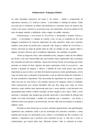 Fundamentação Pedagógico-Didática
As aulas lecionadas inserem-se nos temas 2. Os valores – análise e compreensão da
experiência valorativa. 2.2. Valores e cultura – a diversidade e o diálogo de culturas. Tendo
em conta que os estudantes na última aula abordaram as conceções acerca da natureza dos
valores e dos juízos valorativos, na presente aula, será introduzida, através da análise de um
texto do manual adotado, a clarificação sobre a origem do conflito valorativo.
Posteriormente, e com recurso ao PowerPoint, é introduzida a temática Valores e
cultura – A diversidade e o diálogo de culturas. Uma vez que os estudantes já têm uma
bagagem considerável de conceitos importantes de aulas anteriores, serão esses conceitos
tomados como ponto de partida para a presente aula. Segue-se análise do PowerPoint, o
mesmo, decorrerá ao longo de grande parte da aula, na medida em que, suporta vídeos e
imagens (recursos diversos) que se consideram importantes nos conteúdos em questão.
Assim, ao longo dos slides, serão analisados textos, imagens e vídeos de teor didático
por forma a criar uma interatividade que seja benéfica numa compreensão mais consistente
dos conteúdos por parte dos estudantes. Apesar das diversas formas de tecnologia que temos
presentes no mundo de hoje, algumas das quais enunciamos acima (o powerpoint – que
permite a projeção de imagens e vídeos), o trabalho de texto ainda possui uma enorme
importância no que se refere a um fator de fomento no processo ensino-aprendizagem, o texto
exige um maior rigor e ordenação do pensamento, o que na média de idades dos estudantes, é
de uma considerável importância. Não descurando da importância do recurso à imagem e
vídeo (este que de certa forma é um conjunto sucessivo de imagens), afinal os estudantes
retêm (memorizam) com enorme facilidade tudo que lhes chega pela visão, de forma
interativa, sendo também mais interessante para eles e, nessa medida, a aula decorrerá com
apresentação (para análise e debato conjunto), de duas imagens e dois vídeos. Onde, a certo
momento, é projetada uma imagem que pretende representar a necessidade de diálogo num
mundo com tanta diversidade, é pedido aos estudantes que a comentem – por forma, a
refletirem sobre essa questão e, posteriormente, nas suas vidas que essa imagem os conduza a
melhores ações.
Pretende-se desta forma que os recursos utilizados proporcionem uma aprendizagem
significativa dos estudantes, ainda a par da assimilação dos presentes conteúdos, e numa
temática que tem que ver inteiramente com a cultura e a diversidade que lhe é inerente, é de
salientar a importância que o professor deve transmitir de que “a vida não é como os
medicamentos, que trazem todos uma “literatura inclusa” onde se explicam as contra-
 