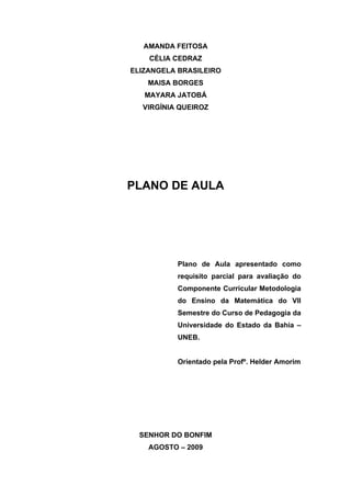 AMANDA FEITOSA
    CÉLIA CEDRAZ
ELIZANGELA BRASILEIRO
    MAISA BORGES
   MAYARA JATOBÁ
  VIRGÍNIA QUEIROZ




PLANO DE AULA




          Plano de Aula apresentado como
          requisito parcial para avaliação do
          Componente Curricular Metodologia
          do Ensino da Matemática do VII
          Semestre do Curso de Pedagogia da
          Universidade do Estado da Bahia –
          UNEB.


          Orientado pela Profº. Helder Amorim




  SENHOR DO BONFIM
    AGOSTO – 2009
 