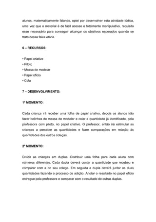 alunos, matematicamente falando, optei por desenvolver esta atividade lúdica,
uma vez que o material é de fácil acesso e totalmente manipulativo, requisito
esse necessário para conseguir alcançar os objetivos esperados quando se
trata dessa faixa etária.


6 – RECURSOS:


• Papel criativo
• Piloto
• Massa de modelar
• Papel ofício
• Cola


7 – DESENVOLVIMENTO:


1º MOMENTO:


Cada criança irá receber uma folha de papel criativo, depois os alunos irão
fazer bolinhas de massa de modelar e colar a quantidade já identificada, pela
professora com piloto, no papel criativo. O professor, então irá estimular as
crianças a perceber as quantidades e fazer comparações em relação às
quantidades dos outros colegas.


2º MOMENTO:


Dividir as crianças em duplas. Distribuir uma folha para cada aluno com
números diferentes. Cada dupla deverá contar a quantidade que recebeu e
comparar com a do seu colega. Em seguida a dupla deverá juntar as duas
quantidades fazendo o processo de adição. Anotar o resultado no papel ofício
entregue pela professora e comparar com o resultado de outras duplas.
 