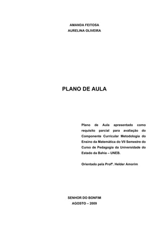 AMANDA FEITOSA
 AURELINA OLIVEIRA




PLANO DE AULA




        Plano   de     Aula    apresentado    como
        requisito    parcial   para   avaliação   do
        Componente Curricular Metodologia do
        Ensino da Matemática do VII Semestre do
        Curso de Pedagogia da Universidade do
        Estado da Bahia – UNEB.


        Orientado pela Profº. Helder Amorim




 SENHOR DO BONFIM
   AGOSTO – 2009
 