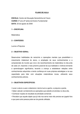 PLANO DE AULA


ESCOLA: Centro de Educação Sementinha do Futuro
CURSO: 5º ano (4ª série) do Ensino Fundamental
DATA: 20 de agosto de 2009


1 – DISCIPLINA:


Matemática


2 – CONTEÚDO:


Lucros e Prejuízos


2 – OBJETIVO GERAL:


Desenvolver habilidades de raciocínio e operações mentais que possibilitem o
crescimento intelectual do aluno, a ampliação de seus conhecimentos e a
compreensão do mundo que vive e do reconhecimento da matemática no dia-a-dia
de cada um, trazendo o mais próximo possível da sua realidade e vivência tornando
a aprendizagem significativa, levando a criança a estabelecer relações entre
conhecimentos adquiridos e tendo confiança em suas próprias estratégias e na sua
capacidade para lidar com situações matemáticas novas, utilizando seus
conhecimentos prévios.


3 – OBJETIVOS ESPECÍFICOS:


• Levar o aluno a usar e relacionar o termo lucro a ganho, e prejuízo a perda.
• Saber calcular corretamente as operações que estarão envolvidas no dia-a-dia.
• Conhecer noções do resultado da atividade comercial.
• Perceber que aquele objeto que já não nos serve mais não precisa ser jogado fora
e que para outra pessoa pode ser de grande utilidade.
 