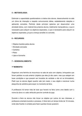 5 – METODOLOGIA:


Estimular a capacidade questionadora e criativa dos alunos, desenvolvendo na sala
um clima de interação e respeito comunicando idéias, estabelecendo relações e
aplicando conceitos. Partindo deste princípio optamos por desenvolver uma
atividade lúdica, com material dos próprios alunos, totalmente manipulativos, o que é
necessário para adquirir os objetivos esperados, o que é necessário para adquirir os
objetivos esperados, já que a criança acredita no concreto.


6 – RECURSOS:


• Objetos trazidos pelos alunos
• Atividade xerocada
• Cartolina
• Piloto
• Lápis e borracha


7 – DESENVOLVIMENTO:


1º MOMENTO:


Organizar uma feirinha do troca-troca na sala de aula com objetos, brinquedos que
foram pedidos na aula anterior (objetos que eles já não usem, mas que estejam em
boas condições e que possam ser trocados de verdade e não só na brincadeira).
Pedir que os alunos digam quanto vale (em reais), o seu objeto e escrever numa
plaquinha de cartolina para expor no momento da feira.


A professora irá tomar nota de tudo que haverá na feira como uma tabela com o
nome do dono e o valor atribuído para ter controle do jogo.


Durante a feira os alunos irão trocar os objetos por outros do seu interesse, a
professora orientará durante o processo. A feira terá um tempo limite de 10 minutos,
onde eles ficarão à vontade para fazer quantas trocas quiserem.
 