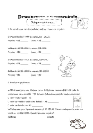 Sei que você é capaz!!!

1. De acordo com os valores abaixo, calcule o lucro e o prejuízo:


a) O custo foi R$ 840,00 e a venda, R$ 1.202,00
Prejuízo = R$ _______      Lucro = R$ ________


b) O custo foi R$ 69,00 e a venda, R$ 48,00
Prejuízo = R$ _______      Lucro = R$ ________


c) O custo foi R$ 446,38 e a venda, R$ 923,83
Prejuízo = R$ _______      Lucro = R$ ________


d) O custo foi R$ 400,00 e a venda, R$ 400,00
Prejuízo = R$ _______      Lucro = R$ ________


2. Resolva os problemas:


a) Mônica comprou uma dúzia de caixas de lápis que custaram R$ 23,00 cada. Irá
vender cada caixa com R$ 17,00 de lucro. Sabendo dessas informações, responda:
O valor total do custo – R$ __________
O valor de venda de cada caixa de lápis – R$ __________
O valor total do lucro – R$ __________
b) Tatiane comprou 3 pares de sapatos pó R$ 630,00. Não servindo para ela, resolveu
vendê-los por R$ 580,00. Quanto foi o seu prejuízo?
Sentença                                      Cálculo
 