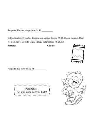 Resposta: Ela teve um prejuízo de R$ __________


c) Carolina tem 15 toalhas de mesa para vender. Gastou R$ 78,00 com material. Qual
foi o seu lucro, sabendo-se que vendeu cada toalha a R$ 28,00?
Sentença                                   Cálculo




Resposta: Seu lucro foi de R$ __________




                  Parabéns!!!
           Sei que você acertou tudo!
 
