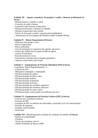 Unidade III – Agentes causadores de prejuízo à saúde e Doenças profissionais (6
horas)
- Relação homem x trabalho x saúde
- Conceitos de saúde e doença
- Legislação sobre doenças ocupacionais
- Doenças profissionais x doenças do trabalho
- Doenças ocupacionais mais comuns
- Fatores de risco para a saúde e segurança dos trabalhadores
- Instrumentos de Investigação das Relações Saúde-Trabalho-Doença

Unidade IV – Riscos Ocupacionais (10 horas)
- Diferença entre perigo e risco
- Riscos ocupacionais
- Riscos ambientais
- Vias de penetração no organismo dos agentes agressores
- Fatores que influenciam na agressividade do agente
- Limites de tolerância
- Reconhecimento de riscos
- Instrumentos utilizados para avaliação quantitativa
- Aspectos relacionados à prevenção

Unidade V – Equipamentos de Proteção Individual (EPI) (6 horas)
- Legislação: Norma Regulamentadora - 6
- Conceito de EPI
- Obrigações empregado x empregador
- EPI para proteção da cabeça
- EPI para proteção de olhos e face
- EPI para proteção auditiva
- EPI para proteção respiratória
- EPI para proteção do tronco
- EPI para proteção dos membros superiores
- EPI para proteção dos membros inferiores
- EPI para proteção do corpo inteiro
- EPI para proteção contra quedas com diferença de nível

Unidade VI - Equipamentos de Proteção Coletiva (EPC) (4 horas)
- Fonte de risco e proteção mecânica
- Conceito de EPC
- Exemplos de EPC na indústria da eletricidade, construção civil e de transformação
- Proteção de máquinas
- Proteção contra incêndio
- Sinalização

Unidade VII – Metodologia para avaliação de condições de trabalho (12 horas)
- Noções de confiabilidade
- Checklist
- Técnica de incidentes críticos
- Análise Preliminar de Riscos (APR)
 