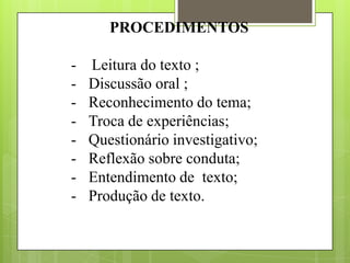 PROCEDIMENTOS
- Leitura do texto ;
- Discussão oral ;
- Reconhecimento do tema;
- Troca de experiências;
- Questionário investigativo;
- Reflexão sobre conduta;
- Entendimento de texto;
- Produção de texto.
 