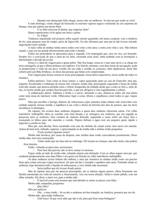 – Quando este abençoado Júlio chegar, nossa vida vai melhorar. Aí está um que soube se virar!
E todo domingo, vendo chegar do horizonte os enormes vapores negros vomitando do céu serpentes de
fumaça, meu pai repetia sua eterna frase:
– E se Júlio estivesse lá dentro, que surpresa, hein?
Quase esperávamos vê-lo agitar um lenço e gritar:
– Ei, Filipe!
Tínhamos arquitetado mil projetos sobre aquele retorno garantido; até íamos comprar, com o dinheiro
do tio, uma pequena casa de campo, perto de Ingouville. Eu não afirmaria que meu pai já não tivesse iniciado
negociações neste sentido.
A mais velha de minhas irmãs estava então com vinte e oito anos; a outra com vinte e seis. Não tinham
casado, o que era um grande aborrecimento para todo o mundo.
Enfim um pretendente se apresentou para a segunda. Um empregado que, sem ser rico, era honrado.
Sempre tive a convicção de que a carta do tio Júlio, mostrada certa noite, tinha acabado com as hesitações e
determinado a decisão do jovem.
Jersey é o ideal de viagem para a gente pobre. Não fica longe; cruza-se o mar num navio e se chega em
terra estrangeira, já que a ilhota pertence aos ingleses. Um francês, portanto, com duas horas de navegação, pode
se proporcionar a visão de um povo vizinho em seu chão e estudar os costumes, aliás deploráveis, desta ilha
coberta pelo pavilhão britânico, no dizer das pessoas que falam com simplicidade.
Esta viagem para Jersey tornou-se nossa preocupação, nossa única expectativa, nosso sonho de todos os
instantes.
Enfim partimos. Vejo como se fosse ontem: o vapor aquecendo junto ao cais de Granville; meu pai,
inquieto, fiscalizando o embarque de nossos três volumes; minha mãe, preocupada, segurando o braço de minha
irmã não casada, que parecia perdida como o último franguinho da ninhada desde que a outra se fora e, atrás de
nós, os recém casado que sempre ficavam para trás, o que me obrigava a virar seguidamente a cabeça.
A embarcação apitou. Subimos a bordo e o navio, deixando o cais, afastou-se sobre um mar plano
como uma mesa de mármore verde. Olhávamos fugir a costa, felizes e orgulhosos como todos os que viajam
pouco.
Meu pai encolhia a barriga, debaixo da sobrecasaca cujas manchas todas tinham sido removidas com
cuidado naquela mesma manhã, e espalhava à sua volta o cheiro de benzina dos dias de passeio, que me fazia
reconhecer os domingos.
De repente, ele avistou duas senhoras elegantes a quem dois senhores ofereciam ostras. Um velho
marinheiro maltrapilho abria as conchas com uma facada e as entregava aos senhores, que em seguida as
passavam para as senhoras. Elas comiam de maneira delicada, segurando a casca sobre um lenço fino e
avançando os lábios para não manchar o vestido. Depois bebiam a água com um pequeno gesto rápido e
jogavam a concha no mar.
Meu pai, sem dúvida, ficou encantado com este ato distinto de comer ostras num navio em marcha.
Achou de bom tom, refinado, superior, e aproximando-se de minha mãe e minhas irmãs perguntou:
– Vocês aceitam algumas ostras?
Minha mãe hesitava, por causa da despesa; mas minhas duas irmãs concordaram prontamente. Disse
minha mãe, num tom contrariado:
– Tenho medo que me faça mal ao estômago. Dê só para as crianças, mas não muito, elas podem
ficar doentes.
Então, voltando-se para mim, acrescentou:
– Para José não precisa; não se deve mimar os meninos.
Fiquei então ao lado de minha mãe, achando injusta esta distinção. Com os olhos seguia meu pai, que
conduzia pomposamente suas duas filhas e seu genro em direção ao velho marinheiro maltrapilho.
As duas senhoras recém tinham ido embora, e meu pai mostrava às minhas irmãs como era preciso
fazer para comer sem que a água escorresse; ele quis até dar o exemplo e apanhou uma ostra. Tentando imitar as
senhoras, logo derramou todo o líquido na sobrecasaca, e ouvi minha mãe murmurar:
– Seria melhor que ele tivesse ficado quieto
Mas de repente meu pai me pareceu preocupado; ele se afastou alguns passos, olhou fixamente sua
família amontoada em volta do ostreiro e, bruscamente, veio em nossa direção. Achei-o muito pálido, com um
olhar estranho. Ele disse, a meia-voz, para a minha mãe:
– É incrível como esse homem que está abrindo as ostras se parece com Júlio.
Minha mãe, estupefata, perguntou:
– Que Júlio?
Meu pai replicou:
– Ora... o meu irmão... Se eu não o soubesse em boa situação, na América, pensaria que era ele.
Minha mãe, apavorada, balbuciou:
– Está louco! Já que você sabe que não é ele, para quê dizer estas bobagens?
 