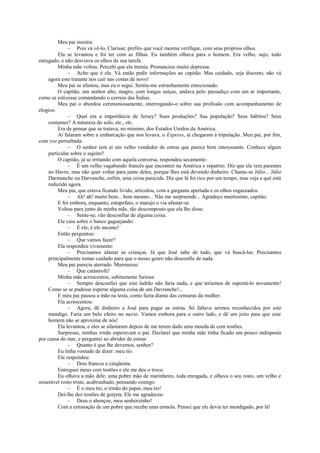 Meu pai insistia:
– Pois vá vê-lo, Clarisse; prefiro que você mesma verifique, com seus próprios olhos.
Ela se levantou e foi ter com as filhas. Eu também olhava para o homem. Era velho, sujo, todo
enrugado, e não desviava os olhos de sua tarefa.
Minha mãe voltou. Percebi que ela tremia. Pronunciou muito depressa:
– Acho que é ele. Vá então pedir informações ao capitão. Mas cuidado, seja discreto, não vá
agora este tratante nos cair nas costas de novo!
Meu pai se afastou, mas eu o segui. Sentia-me estranhamente emocionado.
O capitão, um senhor alto, magro, com longas suíças, andava pelo passadiço com um ar importante,
como se estivesse comandando o correio das Índias.
Meu pai o abordou cerimoniosamente, interrogando-o sobre sua profissão com acompanhamento de
elogios:
– Qual era a importância de Jersey? Suas produções? Sua população? Seus hábitos? Seus
costumes? A natureza do solo, etc., etc.
Era de pensar que se tratava, no mínimo, dos Estados Unidos da América.
Aí falaram sobre a embarcação que nos levava, o Express, aí chegaram à tripulação. Meu pai, por fim,
com voz perturbada:
– O senhor tem aí um velho vendedor de ostras que parece bem interessante. Conhece algum
particular sobre o sujeito?
O capitão, já se irritando com aquela conversa, respondeu secamente:
– É um velho vagabundo francês que encontrei na América e repatriei. Diz que ele tem parentes
no Havre, mas não quer voltar para junto deles, porque lhes está devendo dinheiro. Chama-se Júlio... Júlio
Darmanche ou Darvanche, enfim, uma coisa parecida. Diz que lá foi rico por um tempo, mas veja a quê está
reduzido agora.
Meu pai, que estava ficando livido, articulou, com a garganta apertada e os olhos esgazeados:
– Ah! ah! muito bem... bem mesmo... Não me surpreende... Agradeço muitíssimo, capitão.
E foi embora, enquanto, estupefato, o marujo o via afastar-se.
Voltou para junto de minha mãe, tão descomposto que ela lhe disse:
– Sente-se; vão desconfiar de alguma coisa.
Ele caiu sobre o banco gaguejando:
– É ele, é ele mesmo!
Então perguntou:
– Que vamos fazer?
Ela respondeu vivamente:
– Precisamos afastar as crianças. Já que José sabe de tudo, que vá buscá-las. Precisamos
principalmente tomar cuidado para que o nosso genro não desconfie de nada.
Meu pai parecia aterrado. Murmurou:
– Que catástrofe!
Minha mãe acrescentou, subitamente furiosa:
– Sempre desconfiei que este ladrão não faria nada, e que teríamos de suportá-lo novamente!
Como se se pudesse esperar alguma coisa de um Davranche!...
E meu pai passou a mão na testa, como fazia diante das censuras da mulher.
Ela acrescentou:
– Agora, dê dinheiro a José para pagar as ostras. Só faltava sermos reconhecidos por este
mendigo. Faria um belo efeito no navio. Vamos embora para o outro lado, e dê um jeito para que esse
homem não se aproxime de nós!
Ela levantou, e eles se afastaram depois de me terem dado uma moeda de cem tostões.
Surpresas, minhas irmãs esperavam o pai. Declarei que minha mãe tinha ficado um pouco indisposta
por causa do mar, e perguntei ao abridor de ostras:
– Quanto é que lhe devemos, senhor?
Eu tinha vontade de dizer: meu tio.
Ele respondeu:
– Dois francos e cinqüenta.
Entreguei meus cem tostões e ele me deu o troco.
Eu olhava a mão dele, uma pobre mão de marinheiro, toda enrugada, e olhava o seu rosto, um velho e
miserável rosto triste, acabrunhado, pensando comigo:
– É o meu tio, o irmão do papai, meu tio!
Dei-lhe dez tostões de gorjeta. Ele me agradeceu:
– Deus o abençoe, meu senhorzinho!
Com a entonação de um pobre que recebe uma esmola. Pensei que ele devia ter mendigado, por lá!
 