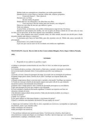 Minhas irmãs me contemplavam, estupefatas com minha generosidade.
Quando devolvi os dois francos a meu pai, minha mãe, surpresa, perguntou:
– Foram três francos?... Não é possível.
Declarei com voz firme:
– Dei dez tostões de gorjeta.
Minha mãe teve um sobressalto e me olhou bem nos olhos:
– Você está louco! Dar dez tostões para esse homem, esse indigente!...
Deteve-se a um olhar de meu pai, que indicava o genro.
Então nos calamos.
À nossa frente, no horizonte, uma sombra violenta parecia surgir do mar. Era Jersey.
Quando nos aproximamos dos molhes, me veio ao peito um desejo violento de ver mais uma vez meu
tio Júlio, de me aproximar, de lhe dizer alguma coisa consoladora, carinhosa.
Mas, como ninguém mais estava comendo ostras, ele tinha sumido, descido sem dúvida para o fundo
do porão imundo onde morava o miserável.
E retornamos pelo barco de Saint-Malo, para não encontrar com ele. Minha mãe estava morrendo de
preocupação.
Nunca tornei a ver o irmão de meu pai!
É por isso que você às vezes vai me ver dando cem tostões aos vagabundos.
MAUPASSANT, Guy de. Meu tio Júlio in Dois Contos (edição bilíngüe). Porto Alegre: Editora Paraula,
1993.
Atividades
1. Responda em seu caderno às questões a seguir.
a) indique os principais acontecimentos do texto Meu tio Jules, na ordem em que aparecem
na história.
b) A história divide-se em duas: a fala inicial e a final entre o narrador e davranche e a história
do tio de davranche (chamado Jules). Como podemos perceber essa mudança no
texto?
c) Circule, no texto, marcas de passagem de tempo, de acordo com as orientações do professor.
d) Quanto tempo parece durar a história do tio Jules? Justifique sua resposta dando uma
explicação.
e) Quanto tempo parece durar a conversa entre o narrador e davranche? Justifique sua resposta.
f ) Tendo em vista que a família de davranche esperou anos pela volta do tio, que elemento
da narrativa parece estar destacado nessa história?
g) Quanto mais o tempo passava, mais a família de davranche preocupava-se com dinheiro.
Copie uma passagem do texto que comprove essa afirmação.
h) Você considera a família de davranche orgulhosa? Comente sua resposta com base em
elementos retirados do texto.
i) há diferentes espaços dentro dessa narrativa. Onde está davranche já adulto, no começo e
no final da história?
j) Onde vive o garoto?
k) Por quais espaços tio Jules passa durante o crescimento do garoto?
l) Qual é o momento mais dramático da história? Em que espaço ele ocorre?
2. depois que você analisar o texto Meu tio Jules, responder aos exercícios e acompanhar as explicações
do professor, anote o que entendeu sobre:
tempo cronológico nas narrativas.
tempo psicológico nas narrativas.
3. Seu professor indicará uma narrativa para leitura. Você deverá ler a história, observando se
nela predomina o tempo psicológico ou cronológico. Escolha o tipo de tempo que você considera
predominante e explique, comentando o texto.
Prof. Jerônimo 
 