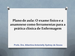 Plano de aula: O exame físico e a
anamnese como ferramentas para a
prática clínica de Enfermagem
Profa. Dra. Albertina Antonielly Sydney de Sousa
 