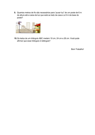 9. Quantos metros de fio são necessários para “puxar luz” de um poste de 6 m
de altura até a caixa de luz que está ao lado da casa e a 8 m da base do
poste?
10.Os lados de um triângulo ABC medem 10 cm, 24 cm e 26 cm. Você pode
afirmar que esse triângulo é retângulo?
Bom Trabalho!
 