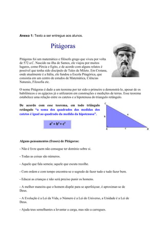 Anexo 1: Texto a ser entregue aos alunos.
Pitágoras
Pitágoras foi um matemático e filósofo grego que viveu por volta
de 572 a.C. Nascido na ilha de Samos, ele viajou por muitos
lugares, como Pércia e Egito, e de acordo com alguns relatos é
possível que tenha sido discípulo de Tales de Mileto. Em Crotana,
onde atualmente é a Itália, ele fundou a Escola Pitagórica, que
consistia em um centro de estudos de Matemática, Ciências
Naturais, Filosofia etc.
O nome Pitágoras é dado a um teorema por ter sido o primeiro a demonstrá-lo, apesar de os
babilônicos e os egípcios já o utilizarem em construções e medições de terras. Esse teorema
estabelece uma relação entre os catetos e a hipotenusa do triangulo retângulo.
De acordo com esse teorema, em todo triângulo
retângulo “a soma dos quadrados das medidas dos
catetos é igual ao quadrado da medida da hipotenusa”.
Alguns pensamentos (frases) de Pitágoras:
- Não é livre quem não consegue ter domínio sobre si.
- Todas as coisas são números.
- Aquele que fala semeia; aquele que escuta recolhe.
- Com ordem e com tempo encontra-se o segredo de fazer tudo e tudo fazer bem.
- Educai as crianças e não será preciso punir os homens.
- A melhor maneira que o homem dispõe para se aperfeiçoar, é aproximar-se de
Deus.
- A Evolução é a Lei da Vida, o Número é a Lei do Universo, a Unidade é a Lei de
Deus.
- Ajuda teus semelhantes a levantar a carga, mas não a carregues.
a2
= b2
+ c2
 