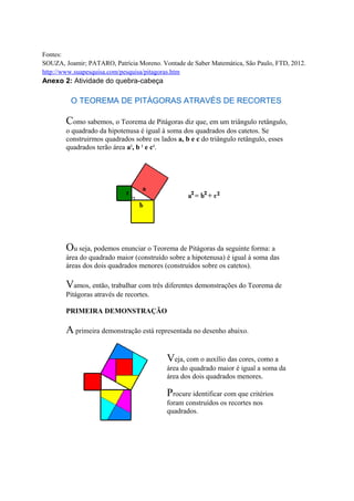 Fontes:
SOUZA, Joamir; PATARO, Patrícia Moreno. Vontade de Saber Matemática, São Paulo, FTD, 2012.
http://www.suapesquisa.com/pesquisa/pitagoras.htm
Anexo 2: Atividade do quebra-cabeça
O TEOREMA DE PITÁGORAS ATRAVÉS DE RECORTES
Como sabemos, o Teorema de Pitágoras diz que, em um triângulo retângulo,
o quadrado da hipotenusa é igual à soma dos quadrados dos catetos. Se
construirmos quadrados sobre os lados a, b e c do triângulo retângulo, esses
quadrados terão área a2
, b 2
e c2
.
Ou seja, podemos enunciar o Teorema de Pitágoras da seguinte forma: a
área do quadrado maior (construído sobre a hipotenusa) é igual à soma das
áreas dos dois quadrados menores (construídos sobre os catetos).
Vamos, então, trabalhar com três diferentes demonstrações do Teorema de
Pitágoras através de recortes.
PRIMEIRA DEMONSTRAÇÃO
A primeira demonstração está representada no desenho abaixo.
Veja, com o auxílio das cores, como a
área do quadrado maior é igual a soma da
área dos dois quadrados menores.
Procure identificar com que critérios
foram construídos os recortes nos
quadrados.
 