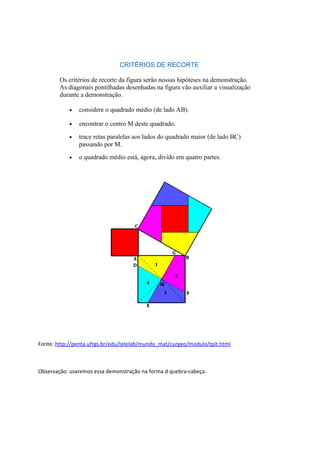 CRITÉRIOS DE RECORTE
Os critérios de recorte da figura serão nossas hipóteses na demonstração.
As diagonais pontilhadas desenhadas na figura vão auxiliar a visualização
durante a demonstração.
• considere o quadrado médio (de lado AB).
• encontrar o centro M deste quadrado.
• trace retas paralelas aos lados do quadrado maior (de lado BC)
passando por M.
• o quadrado médio está, agora, divido em quatro partes.
Fonte: http://penta.ufrgs.br/edu/telelab/mundo_mat/curgeo/modulo/tpit.html
Observação: usaremos essa demonstração na forma d quebra-cabeça.
 