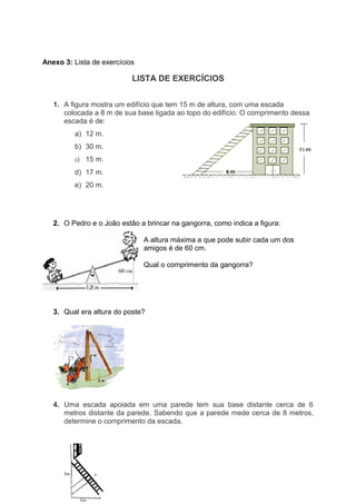 Anexo 3: Lista de exercícios
LISTA DE EXERCÍCIOS
1. A figura mostra um edifício que tem 15 m de altura, com uma escada
colocada a 8 m de sua base ligada ao topo do edifício. O comprimento dessa
escada é de:
a) 12 m.
b) 30 m.
c) 15 m.
d) 17 m.
e) 20 m.
2. O Pedro e o João estão a brincar na gangorra, como indica a figura:
A altura máxima a que pode subir cada um dos
amigos é de 60 cm.
Qual o comprimento da gangorra?
3. Qual era altura do poste?
4. Uma escada apoiada em uma parede tem sua base distante cerca de 6
metros distante da parede. Sabendo que a parede mede cerca de 8 metros,
determine o comprimento da escada.
 