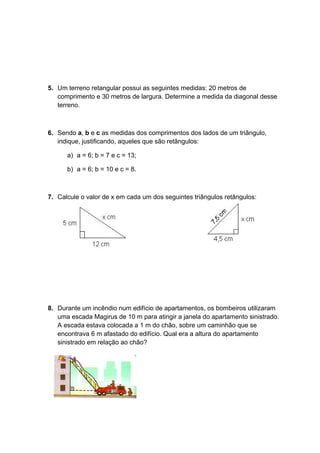 5. Um terreno retangular possui as seguintes medidas: 20 metros de
comprimento e 30 metros de largura. Determine a medida da diagonal desse
terreno.
6. Sendo a, b e c as medidas dos comprimentos dos lados de um triângulo,
indique, justificando, aqueles que são retângulos:
a) a = 6; b = 7 e c = 13;
b) a = 6; b = 10 e c = 8.
7. Calcule o valor de x em cada um dos seguintes triângulos retângulos:
8. Durante um incêndio num edifício de apartamentos, os bombeiros utilizaram
uma escada Magirus de 10 m para atingir a janela do apartamento sinistrado.
A escada estava colocada a 1 m do chão, sobre um caminhão que se
encontrava 6 m afastado do edifício. Qual era a altura do apartamento
sinistrado em relação ao chão?
 