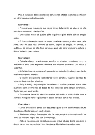 Para a realização destes exercícios, convidemos a todos os alunos que fiquem
em pé formando um círculo na sala.
Exercícios 1
- Primeiramente relaxamos todo nosso corpo, balançando as mãos e os pés
para livrar nosso corpo das tensões.
- Em seguida mexer os quadris para esquerda e para direita com os braços
soltos.
- Dobre a coluna estendendo os braços para baixo e começa a tencionar cada
parte, uma de cada vez: primeiro os dedos, depois os braços, os ombros, o
abdômen, as pernas, os pés, leve os braços para trás para tencionar a coluna e
depois solta tudo para relaxar.
Exercícios 2
- Estenda o braço para cima com as mãos encaixadas, contraia um pouco o
abdômen e após cinco segundos continue este mesmo levantando um pouco o
calcanhar.
- Após isso fizemos o mesmo só que desta vez estendendo o braço para frente
e deixando o joelho relaxado.
- O próximo alongamento é estender os braços para trás, cruzando as mãos de
forma contrária dos dois primeiros.
- Estique o braço esquerdo para frente fazendo sinal de pare com mão e puxe
levemente com a outra mão os dedos da mão esquerda para alongar os tendões.
Repita isso com a outra mão.
- Da mesma forma do exercício anterior esticamos o braço virado, com a
palma da mão para frente, e puxamos os dedos para trás com a mão inversa.
Exercícios 3
- Leve o braço direito para o lado esquerdo e puxe-o com a outra mão na altura
do cotovelo. Repita isso com o outro braço.
- Ainda com o braço, leve-o para trás da cabeça e puxe com a outra mão na
altura do cotovelo. Repita isso com o outro braço.
- Apóie a mão esquerda no joelho esquerdo e leve o braço direito para cima e
depois para o lado esquerdo (ao lado da cabeça). Repita isso trocando o lado.
 