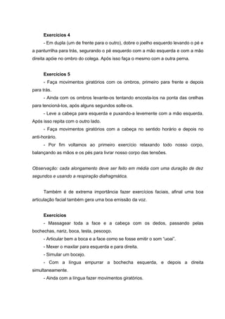 Exercícios 4
- Em dupla (um de frente para o outro), dobre o joelho esquerdo levando o pé e
a panturrilha para trás, segurando o pé esquerdo com a mão esquerda e com a mão
direita apóie no ombro do colega. Após isso faça o mesmo com a outra perna.
Exercícios 5
- Faça movimentos giratórios com os ombros, primeiro para frente e depois
para trás.
- Ainda com os ombros levante-os tentando encosta-los na ponta das orelhas
para tencioná-los, após alguns segundos solte-os.
- Leve a cabeça para esquerda e puxando-a levemente com a mão esquerda.
Após isso repita com o outro lado.
- Faça movimentos giratórios com a cabeça no sentido horário e depois no
anti-horário.
- Por fim voltamos ao primeiro exercício relaxando todo nosso corpo,
balançando as mãos e os pés para livrar nosso corpo das tensões.
Observação: cada alongamento deve ser feito em média com uma duração de dez
segundos e usando a respiração diafragmática.
Também é de extrema importância fazer exercícios faciais, afinal uma boa
articulação facial também gera uma boa emissão da voz.
Exercícios
- Massagear toda a face e a cabeça com os dedos, passando pelas
bochechas, nariz, boca, testa, pescoço.
- Articular bem a boca e a face como se fosse emitir o som “uoai”.
- Mexer o maxilar para esquerda e para direita.
- Simular um bocejo.
- Com a língua empurrar a bochecha esquerda, e depois a direita
simultaneamente.
- Ainda com a língua fazer movimentos giratórios.
 