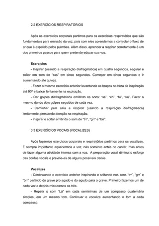 2.2 EXERCÍCIOS RESPIRATÓRIOS
Após os exercícios corporais partimos para os exercícios respiratórios que são
fundamentais para emissão da voz, pois com eles aprendemos a controlar o fluxo de
ar que é expelido pelos pulmões. Além disso, aprender a respirar corretamente é um
dos primeiros passos para quem pretende educar sua voz.
Exercícios
- Inspirar (usando a respiração diafragmática) em quatro segundos, segurar e
soltar em som de “sss” em cinco segundos. Começar em cinco segundos e ir
aumentando até quinze.
- Fazer o mesmo exercício anterior levantando os braços na hora da inspiração
até 90º e baixar lentamente na expiração.
- Dar golpes diafragmáticos emitindo os sons: “ss”, “ch”, “fu”, “ka”. Fazer o
mesmo dando dois golpes seguidos de cada vez.
- Caminhar pela sala e respirar (usando a respiração diafragmática)
lentamente, prestando atenção na respiração.
- Inspirar e soltar emitindo o som de “trr”, “grr” e “brr”.
3.3 EXERCÍCIOS VOCAIS (VOCALIZES)
Após fazermos exercícios corporais e respiratórios partimos para os vocalizes.
É sempre importante aquecermos a voz, não somente antes de cantar, mas antes
de fazer alguma atividade intensa com a voz. A preparação vocal diminui o esforço
das cordas vocais e previne-as de alguns possíveis danos.
Vocalizes
- Continuando o exercício anterior inspirando e soltando nos sons “trr”, “grr” e
“brr” partindo do grave pro agudo e do agudo para o grave. Primeiro fazemos um de
cada vez e depois misturamos os três.
- Repetir o som “Lá” em cada semínimas de um compasso quaternário
simples, em um mesmo tom. Continuar o vocalize aumentando o tom a cada
compasso.
 