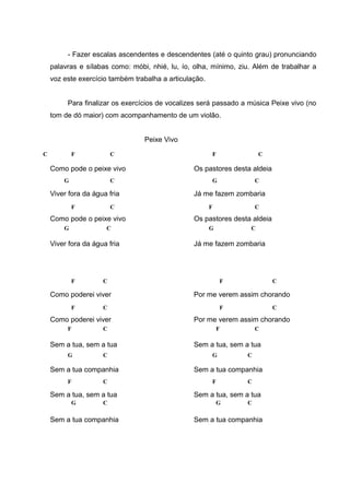 - Fazer escalas ascendentes e descendentes (até o quinto grau) pronunciando
palavras e sílabas como: móbi, nhié, lu, ío, olha, mínimo, ziu. Além de trabalhar a
voz este exercício também trabalha a articulação.
Para finalizar os exercícios de vocalizes será passado a música Peixe vivo (no
tom de dó maior) com acompanhamento de um violão.
Peixe Vivo
Como pode o peixe vivo
Viver fora da água fria
Como pode o peixe vivo
Viver fora da água fria
Como poderei viver
Como poderei viver
Sem a tua, sem a tua
Sem a tua companhia
Sem a tua, sem a tua
Sem a tua companhia
Os pastores desta aldeia
Já me fazem zombaria
Os pastores desta aldeia
Já me fazem zombaria
Por me verem assim chorando
Por me verem assim chorando
Sem a tua, sem a tua
Sem a tua companhia
Sem a tua, sem a tua
Sem a tua companhia
C F C
G C
F C
G C
F
F
C
C
F C
G C
F C
CG
F C
G C
F C
G C
F C
F C
F C
G C
F C
CG
 